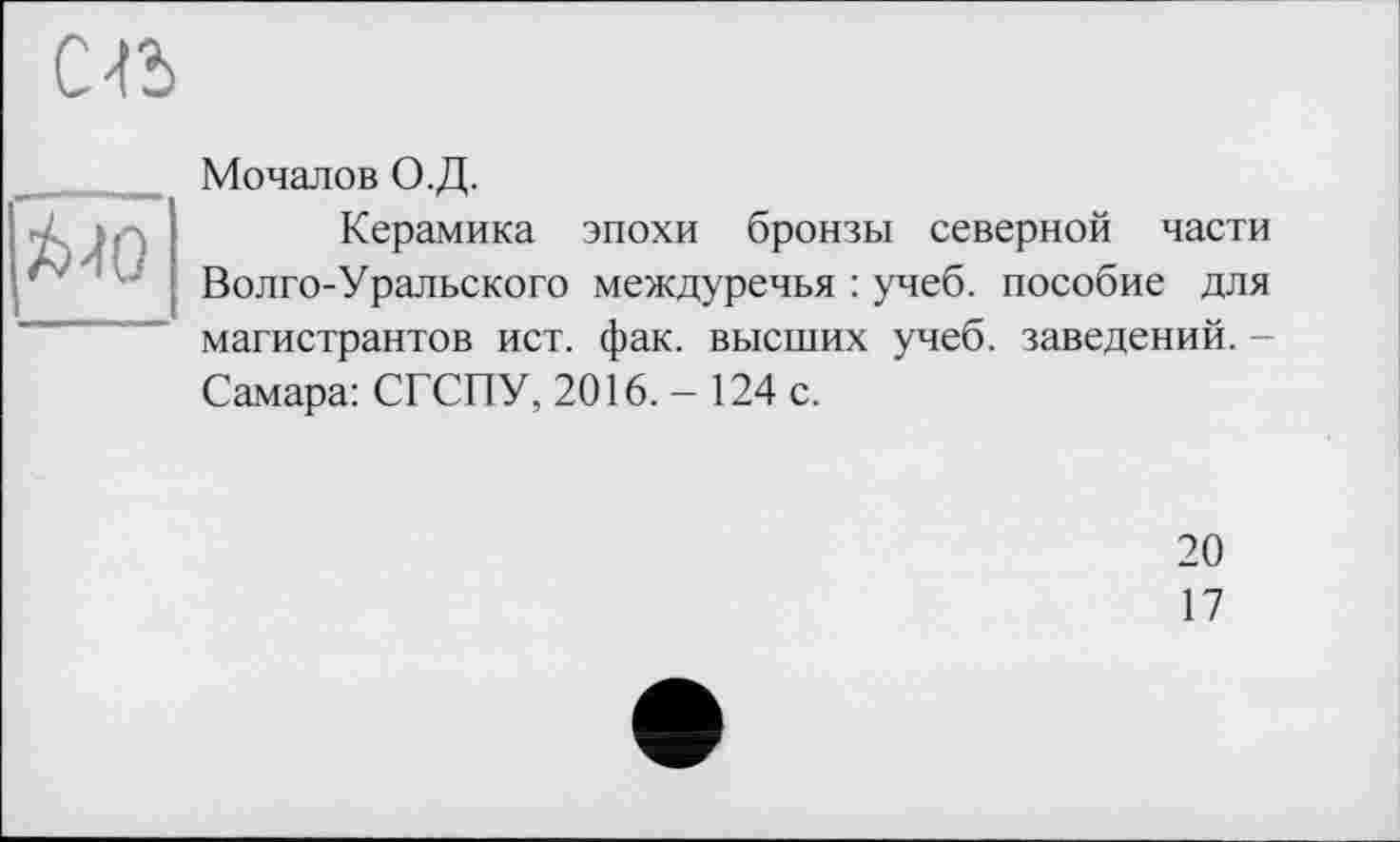 ﻿C-Id
£-10
Мочалов О.Д.
Керамика эпохи бронзы северной части Волго-Уральского междуречья : учеб, пособие для магистрантов ист. фак. высших учеб, заведений. -Самара: СГСПУ, 2016.-124 с.
20
17